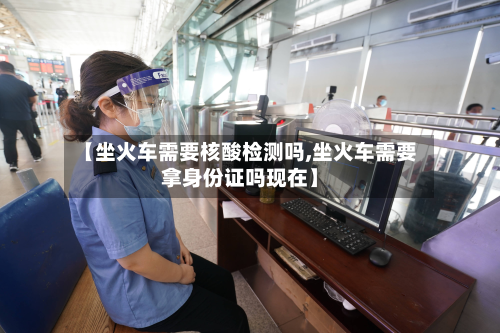 【坐火车需要核酸检测吗,坐火车需要拿身份证吗现在】-第3张图片