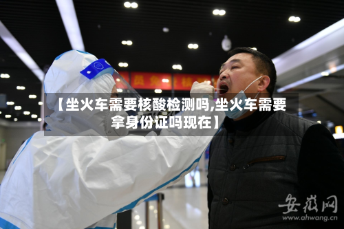 【坐火车需要核酸检测吗,坐火车需要拿身份证吗现在】