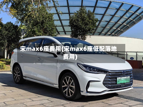 宋max6座费用(宋max6座低配落地费用)