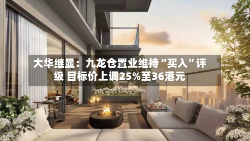大华继显：九龙仓置业维持“买入	”评级 目标价上调25%至36港元-第3张图片