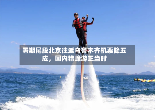 暑期尾段北京往返乌鲁木齐机票降五成，国内错峰游正当时