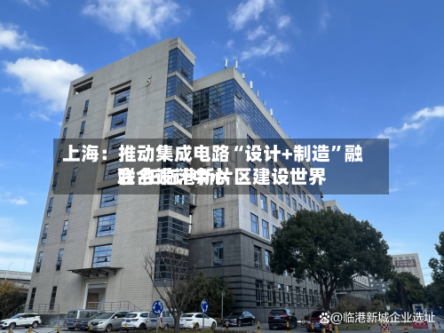 上海：推动集成电路“设计+制造”融合 在临港新片区建设世界联合设计中心-第2张图片