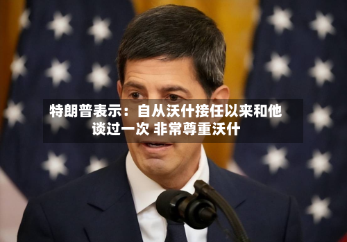 特朗普表示：自从沃什接任以来和他谈过一次 非常尊重沃什-第2张图片