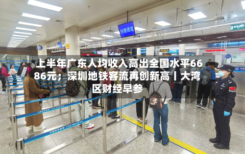 上半年广东人均收入高出全国水平6686元;深圳地铁客流再创新高丨大湾区财经早参-第2张图片