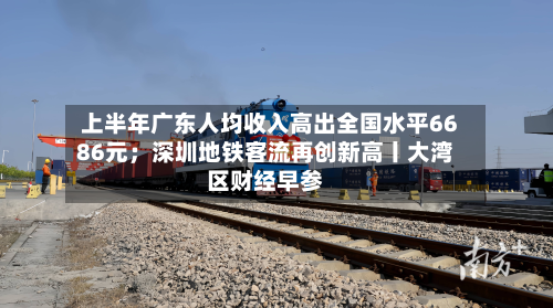 上半年广东人均收入高出全国水平6686元；深圳地铁客流再创新高丨大湾区财经早参