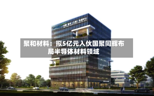 聚和材料：拟5亿元入伙国聚同辉布局半导体材料领域