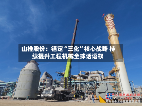 山推股份：锚定“三化	”核心战略 持续提升工程机械全球话语权-第2张图片