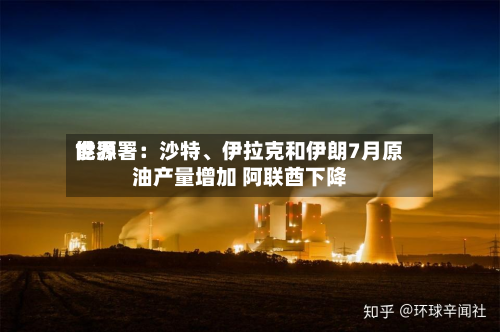 世界能源署：沙特、伊拉克和伊朗7月原油产量增加 阿联酋下降