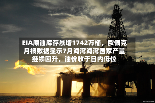 EIA原油库存暴增1742万桶，欧佩克月报数据显示7月海湾海湾国家产量继续回升，油价收于日内低位-第1张图片