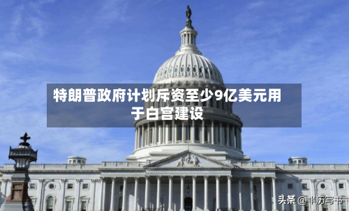 特朗普政府计划斥资至少9亿美元用于白宫建设-第3张图片