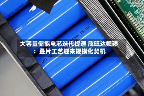 大容量储能电芯迭代提速 欣旺达魏臻：叠片工艺迎来规模化契机-第2张图片