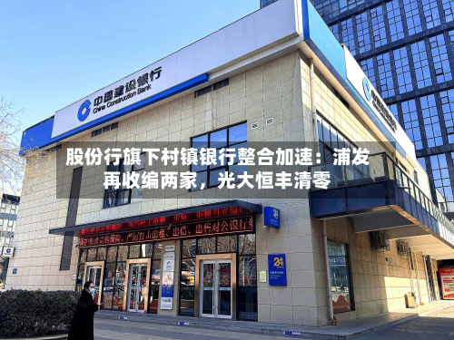 股份行旗下村镇银行整合加速：浦发再收编两家，光大恒丰清零-第2张图片