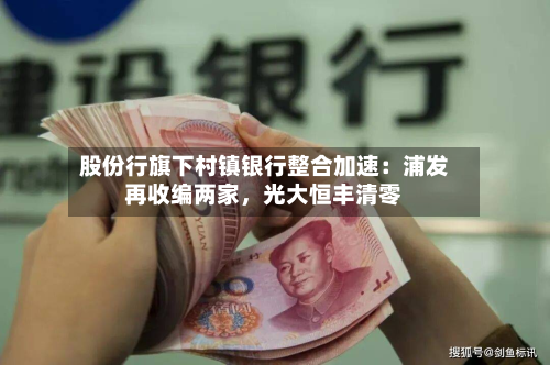 股份行旗下村镇银行整合加速：浦发再收编两家，光大恒丰清零-第3张图片