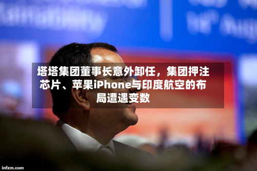 塔塔集团董事长意外卸任，集团押注芯片、苹果iPhone与印度航空的布局遭遇变数-第2张图片