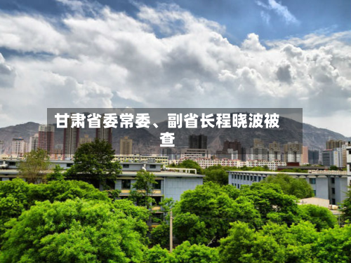 甘肃省委常委	、副省长程晓波被查-第2张图片