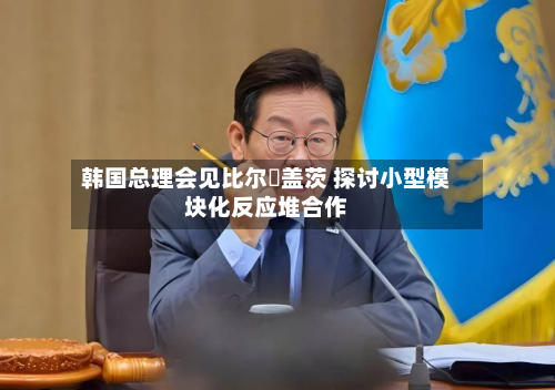 韩国总理会见比尔・盖茨 探讨小型模块化反应堆合作