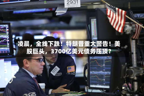 凌晨	，全线下跌！特朗普重大警告！美股巨头，3700亿美元债务压顶？-第3张图片