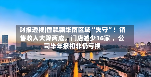 财报透视|香飘飘华南区域“失守”！销售收入大降两成，门店减少16家 ，公司半年报扣非仍亏损-第2张图片