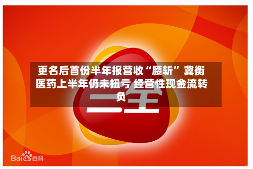 更名后首份半年报营收“腰斩	” 冀衡医药上半年仍未扭亏 经营性现金流转负-第1张图片