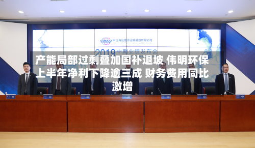 产能局部过剩叠加国补退坡 伟明环保上半年净利下降逾三成 财务费用同比激增