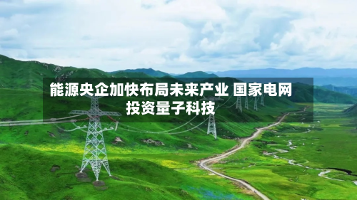 能源央企加快布局未来产业 国家电网投资量子科技