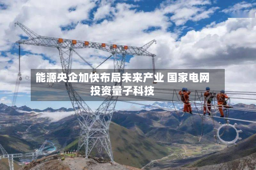 能源央企加快布局未来产业 国家电网投资量子科技-第3张图片