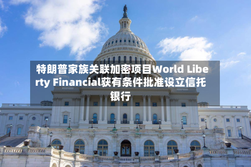 特朗普家族关联加密项目World Liberty Financial获有条件批准设立信托银行-第3张图片