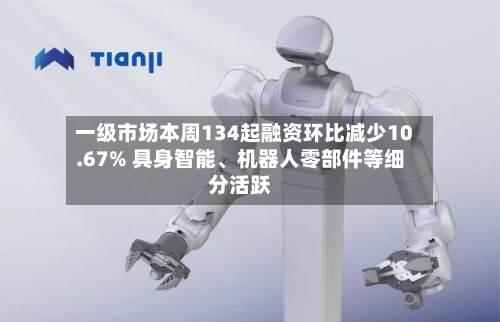 一级市场本周134起融资环比减少10.67% 具身智能	、机器人零部件等细分活跃-第2张图片