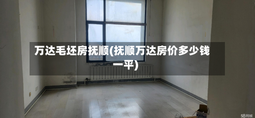 万达毛坯房抚顺(抚顺万达房价多少钱一平)-第2张图片