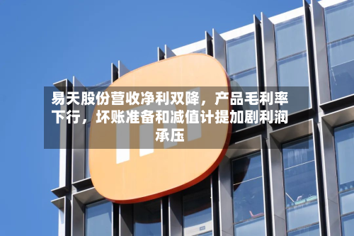 易天股份营收净利双降	，产品毛利率下行，坏账准备和减值计提加剧利润承压-第1张图片