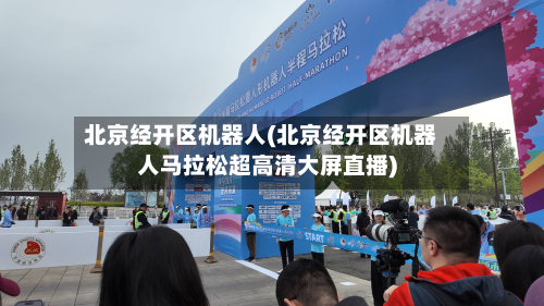 北京经开区机器人(北京经开区机器人马拉松超高清大屏直播)