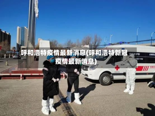 呼和浩特疫情最新消息(呼和浩特新冠疫情最新消息)