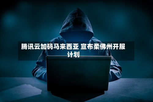 腾讯云加码马来西亚 宣布柔佛州开服计划-第1张图片