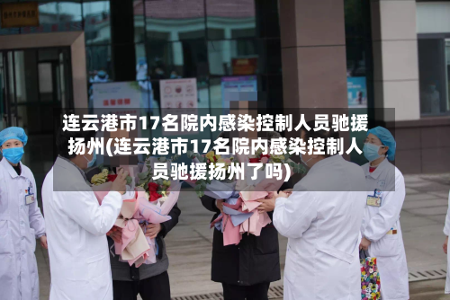 连云港市17名院内感染控制人员驰援扬州(连云港市17名院内感染控制人员驰援扬州了吗)-第2张图片