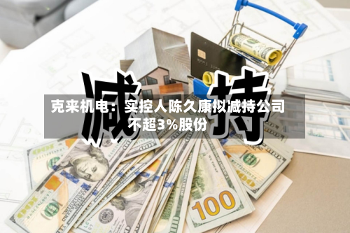 克来机电：实控人陈久康拟减持公司不超3%股份-第2张图片