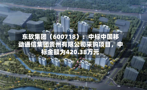 东软集团（600718）：中标中国移动通信集团贵州有限公司采购项目，中标金额为420.38万元-第2张图片