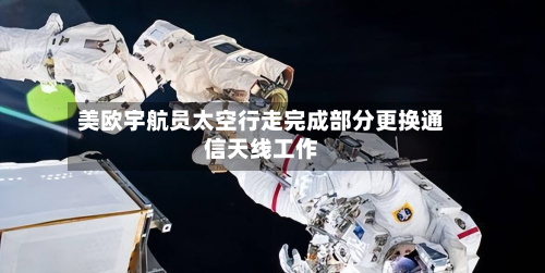 美欧宇航员太空行走完成部分更换通信天线工作-第2张图片