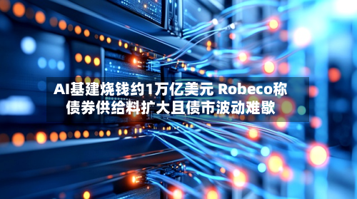 AI基建烧钱约1万亿美元 Robeco称债券供给料扩大且债市波动难歇-第3张图片