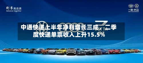 中通快递上半年净利增长三成，二季度快递单票收入上升15.5%