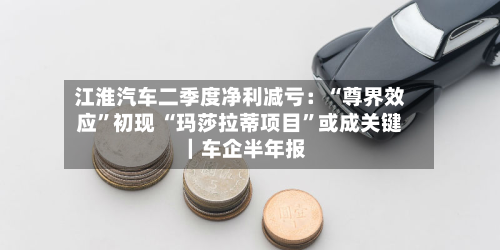 江淮汽车二季度净利减亏：“尊界效应”初现 “玛莎拉蒂项目	”或成关键｜车企半年报-第1张图片