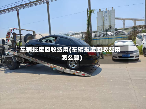 车辆报废回收费用(车辆报废回收费用怎么算)
