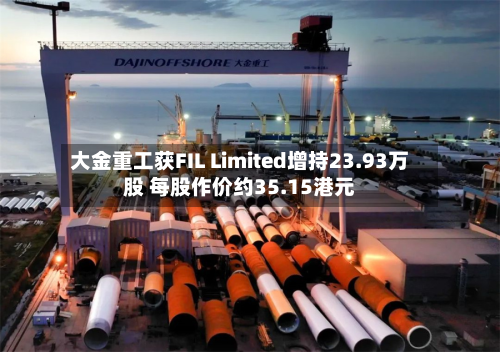 大金重工获FIL Limited增持23.93万股 每股作价约35.15港元-第1张图片