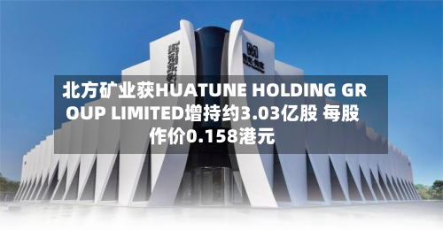 北方矿业获HUATUNE HOLDING GROUP LIMITED增持约3.03亿股 每股作价0.158港元-第2张图片