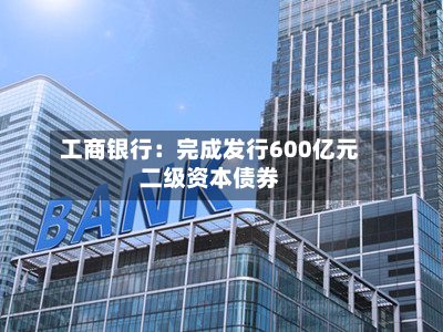 工商银行：完成发行600亿元二级资本债券