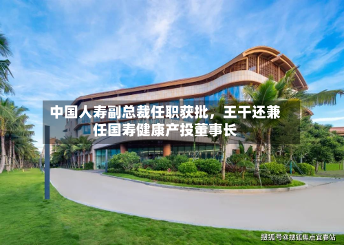 中国人寿副总裁任职获批，王干还兼任国寿健康产投董事长-第2张图片