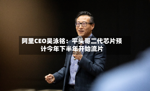 阿里CEO吴泳铭：平头哥二代芯片预计今年下半年开始流片