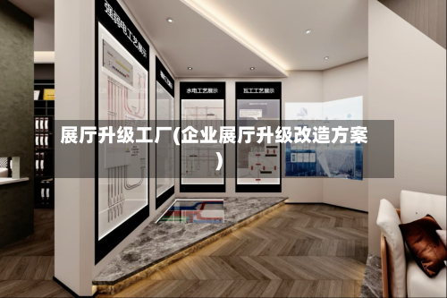 展厅升级工厂(企业展厅升级改造方案)