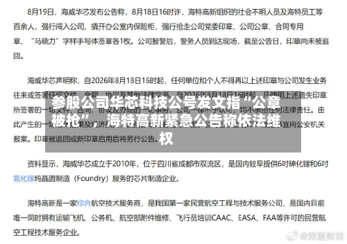 参股公司华芯科技公号发文指“公章被抢”，海特高新紧急公告称依法维权-第3张图片