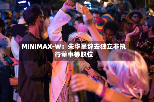 MINIMAX-W：朱华星辞去独立非执行董事等职位-第1张图片