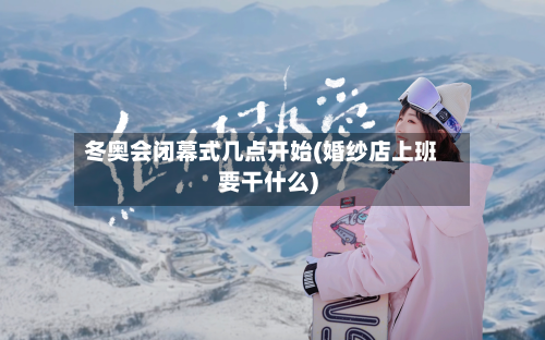 冬奥会闭幕式几点开始(婚纱店上班要干什么)-第2张图片